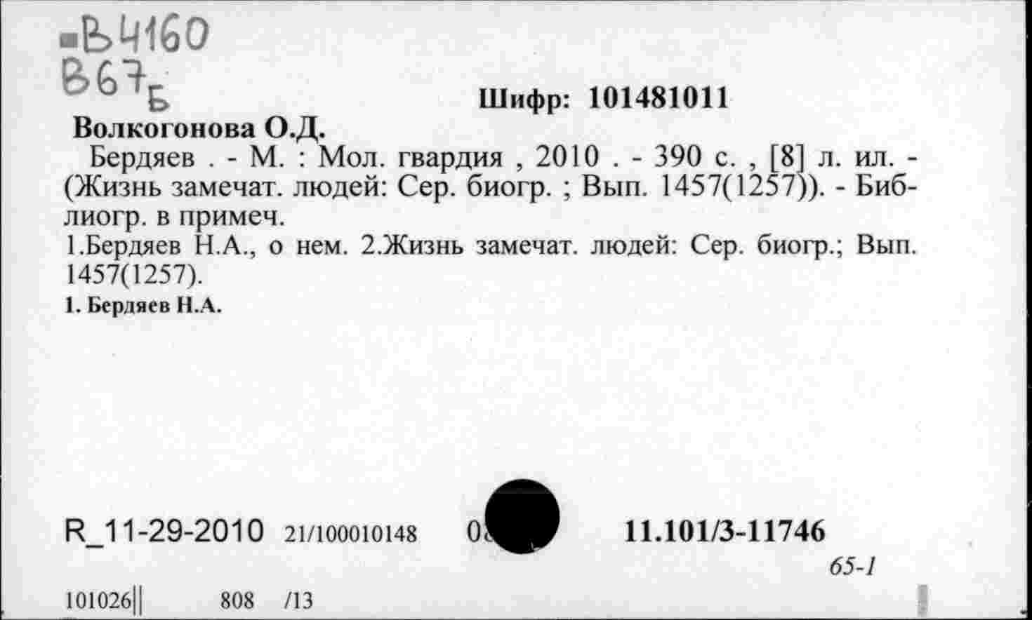 ﻿•ЬМбО
Шифр: 101481011
Волкогонова О.Д.
Бердяев . - М. : Мол. гвардия , 2010 . - 390 с. , [8] л. ил. -(Жизнь замечат. людей: Сер. биогр. ; Вып. 1457(1257)). - Биб-лиогр. в примем.
1.Бердяев Н.А., о нем. 2.Жизнь замечат. людей: Сер. биогр.; Вып. 1457(1257).
1. Бердяев Н.А.
К_11-29-2010 21/Ю00Ю148
И.101/3-11746
65-1
101026Ц	808 /13